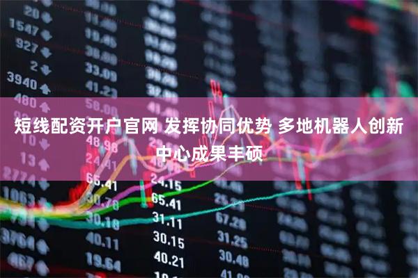 短线配资开户官网 发挥协同优势 多地机器人创新中心成果丰硕