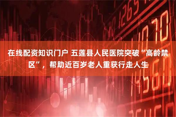 在线配资知识门户 五莲县人民医院突破“高龄禁区”，帮助近百岁老人重获行走人生