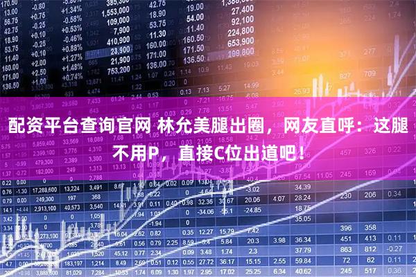 配资平台查询官网 林允美腿出圈，网友直呼：这腿不用P，直接C位出道吧！