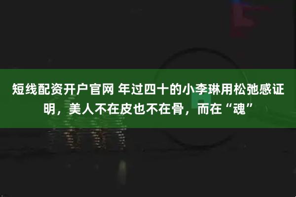 短线配资开户官网 年过四十的小李琳用松弛感证明，美人不在皮也不在骨，而在“魂”
