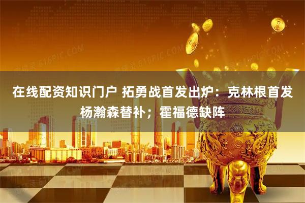 在线配资知识门户 拓勇战首发出炉：克林根首发杨瀚森替补；霍福德缺阵