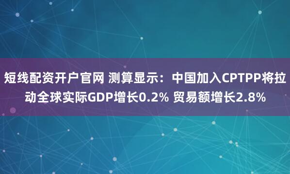 短线配资开户官网 测算显示：中国加入CPTPP将拉动全球实际GDP增长0.2% 贸易额增长2.8%