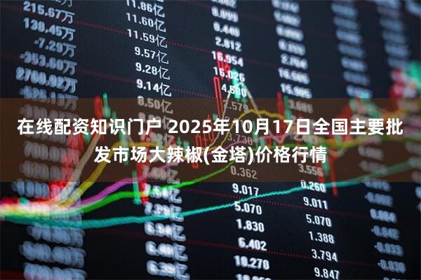 在线配资知识门户 2025年10月17日全国主要批发市场大辣椒(金塔)价格行情