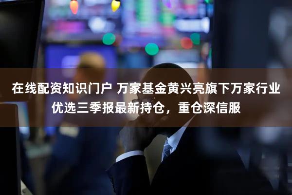 在线配资知识门户 万家基金黄兴亮旗下万家行业优选三季报最新持仓，重仓深信服