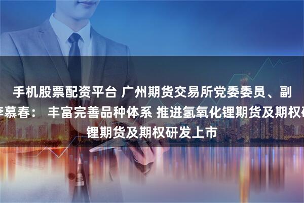 手机股票配资平台 广州期货交易所党委委员、副总经理李慕春： 丰富完善品种体系 推进氢氧化锂期货及期权研发上市