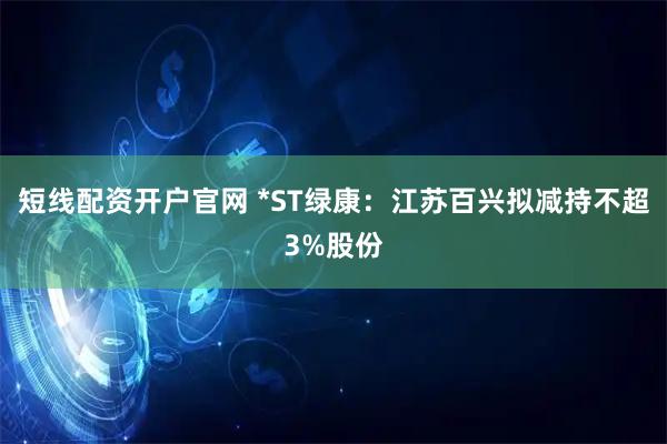 短线配资开户官网 *ST绿康：江苏百兴拟减持不超3%股份